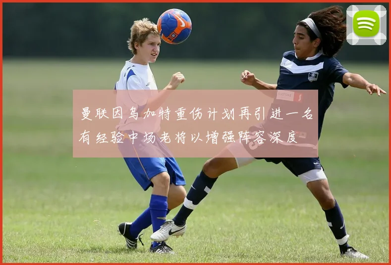 曼联因乌加特重伤计划再引进一名有经验中场老将以增强阵容深度