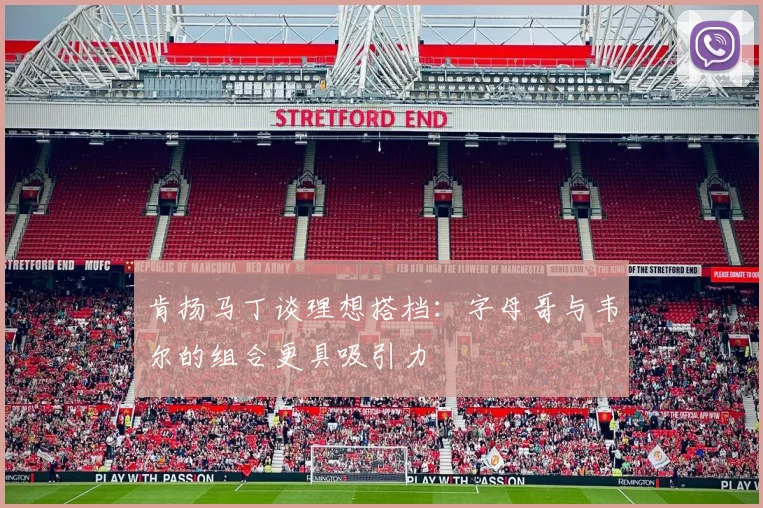 肯扬马丁谈理想搭档：字母哥与韦尔的组合更具吸引力