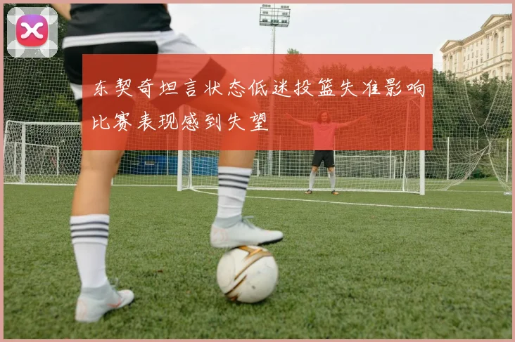东契奇坦言状态低迷投篮失准影响比赛表现感到失望