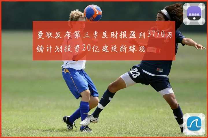 曼联发布第三季度财报盈利3770万镑计划投资20亿建设新球场