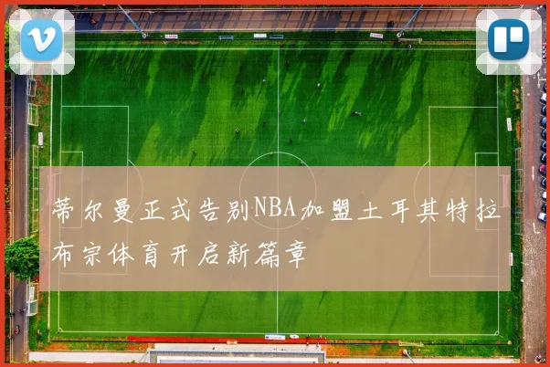 蒂尔曼正式告别NBA加盟土耳其特拉布宗体育开启新篇章
