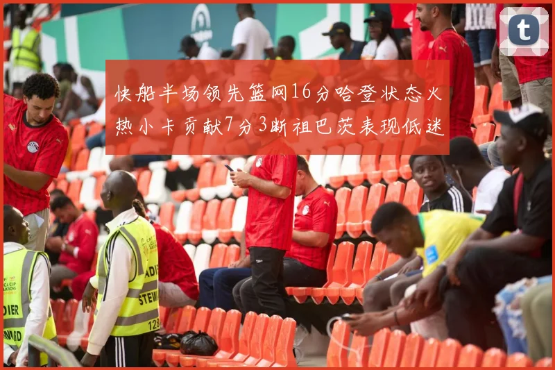 快船半场领先篮网16分哈登状态火热小卡贡献7分3断祖巴茨表现低迷