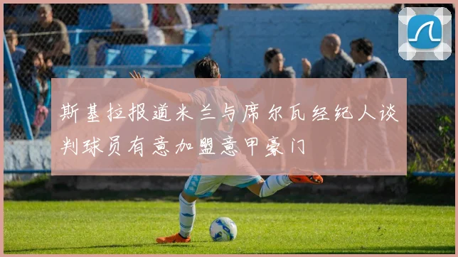 斯基拉报道米兰与席尔瓦经纪人谈判球员有意加盟意甲豪门
