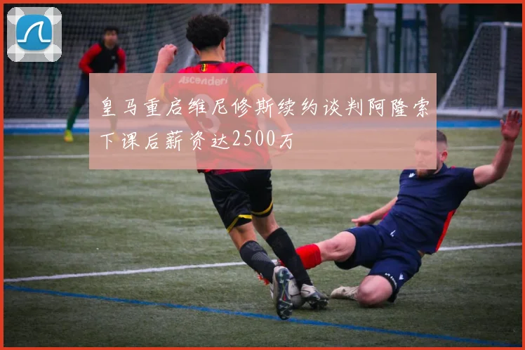 皇马重启维尼修斯续约谈判阿隆索下课后薪资达2500万