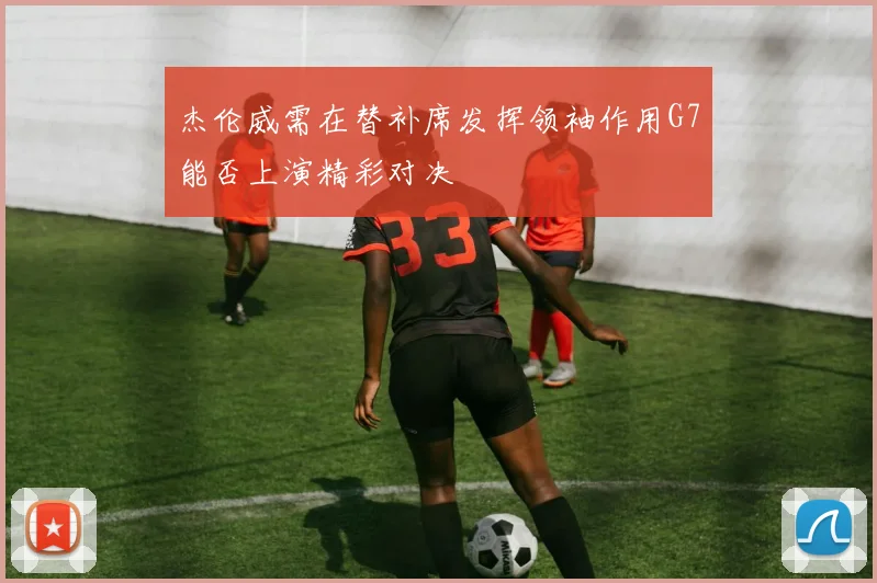 杰伦威需在替补席发挥领袖作用G7能否上演精彩对决