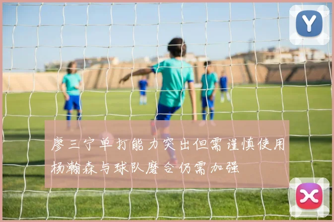 廖三宁单打能力突出但需谨慎使用杨瀚森与球队磨合仍需加强