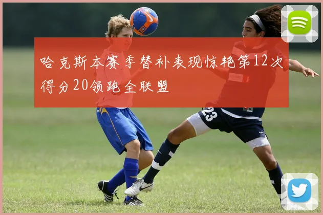 哈克斯本赛季替补表现惊艳第12次得分20领跑全联盟