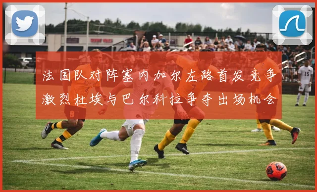 法国队对阵塞内加尔左路首发竞争激烈杜埃与巴尔科拉争夺出场机会