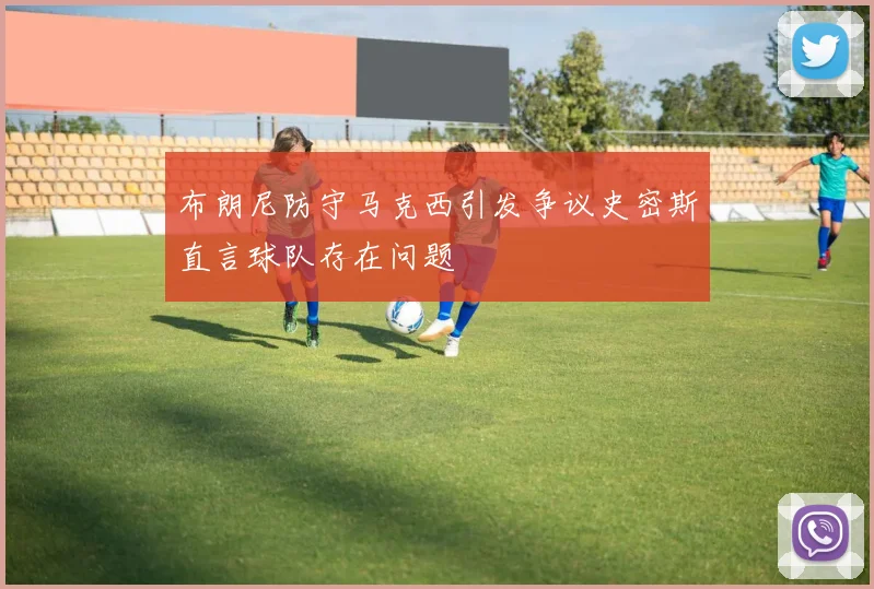 布朗尼防守马克西引发争议史密斯直言球队存在问题