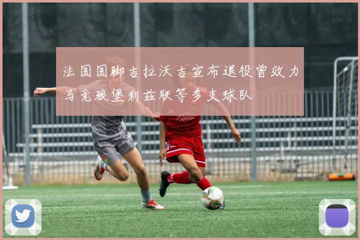 法国国脚吉拉沃吉宣布退役曾效力马竞狼堡利兹联等多支球队