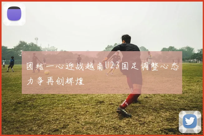 团结一心迎战越南U23国足调整心态力争再创辉煌