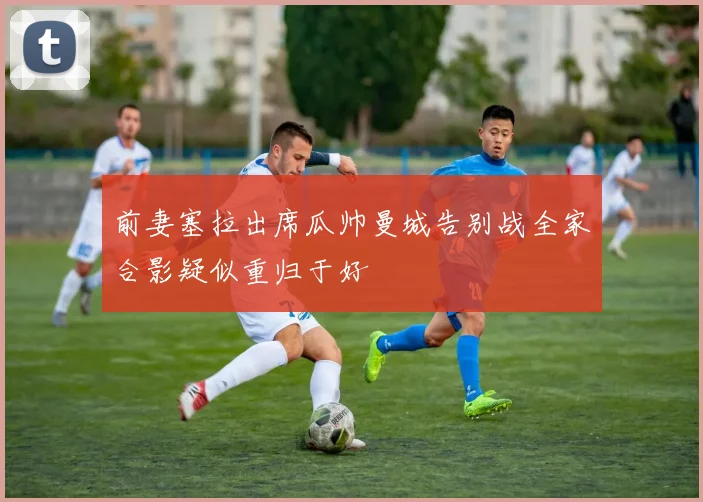 前妻塞拉出席瓜帅曼城告别战全家合影疑似重归于好