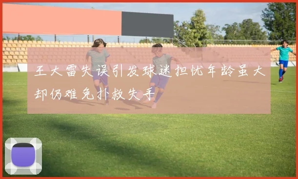 王大雷失误引发球迷担忧年龄虽大却仍难免扑救失手