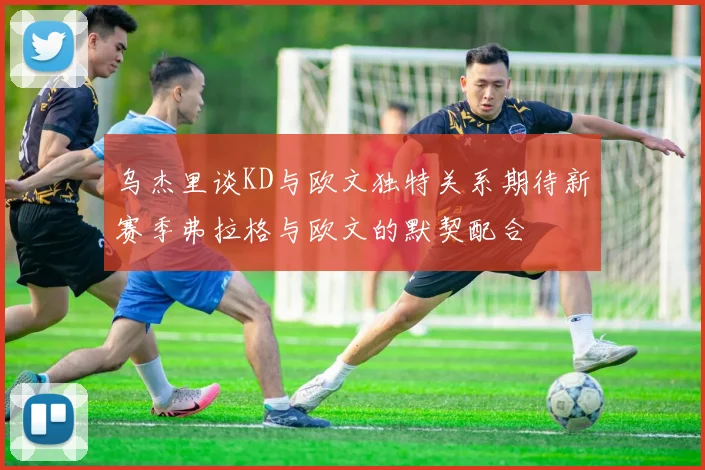 乌杰里谈KD与欧文独特关系期待新赛季弗拉格与欧文的默契配合