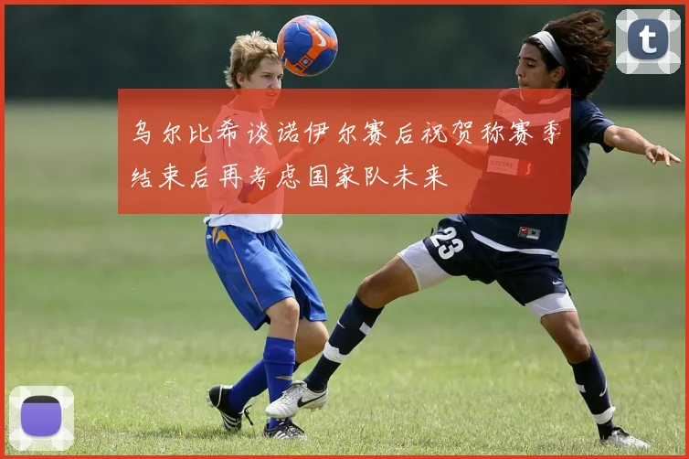 乌尔比希谈诺伊尔赛后祝贺称赛季结束后再考虑国家队未来