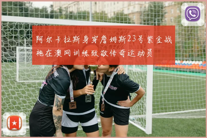 阿尔卡拉斯身穿詹姆斯23号紫金战袍在澳网训练致敬传奇运动员