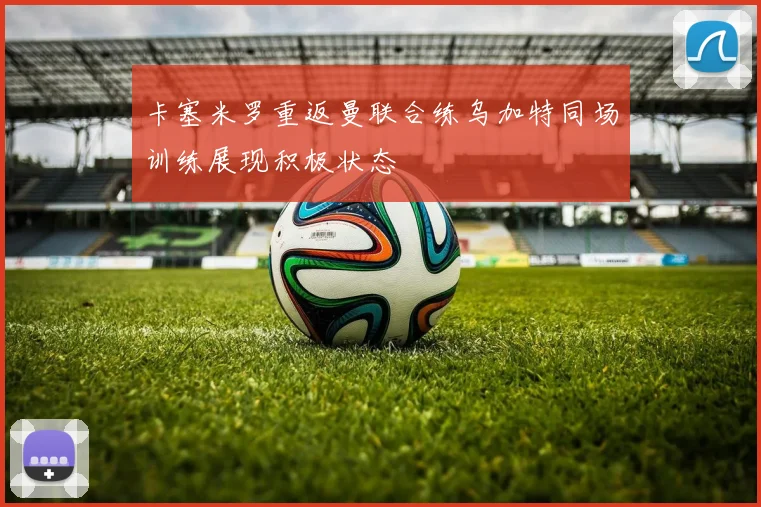 卡塞米罗重返曼联合练乌加特同场训练展现积极状态