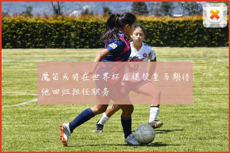 魔笛或将在世界杯后退役皇马期待他回归担任职务