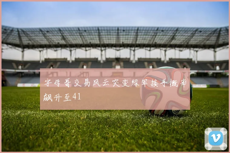 字母哥交易风云突变绿军接手概率飙升至41