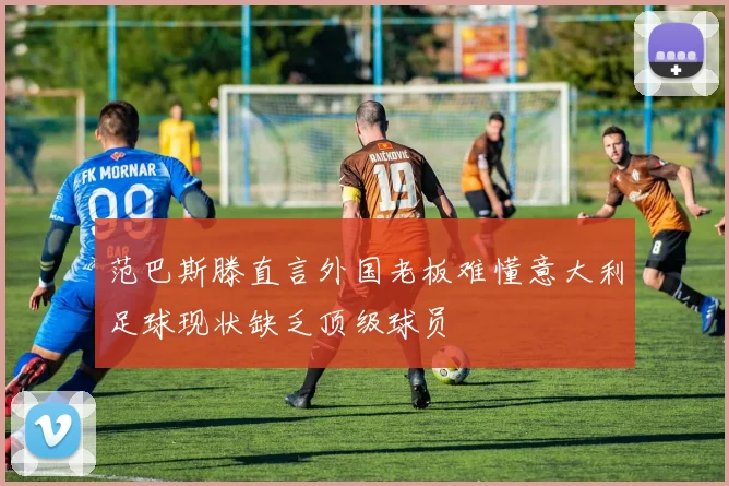 范巴斯滕直言外国老板难懂意大利足球现状缺乏顶级球员
